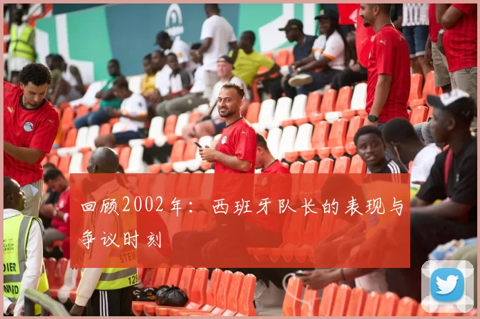 回顾2002年:西班牙队长的表现与争议时刻