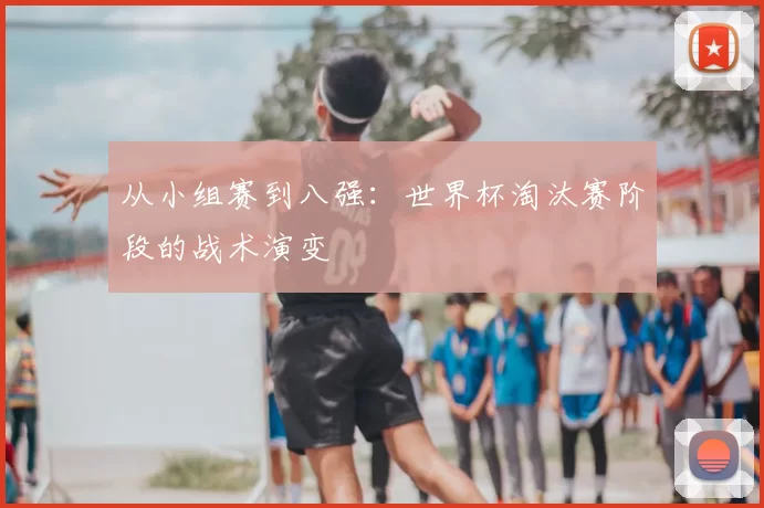 从小组赛到八强:世界杯淘汰赛阶段的战术演变