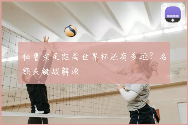 秘鲁女足距离世界杯还有多远?名额关键战解读