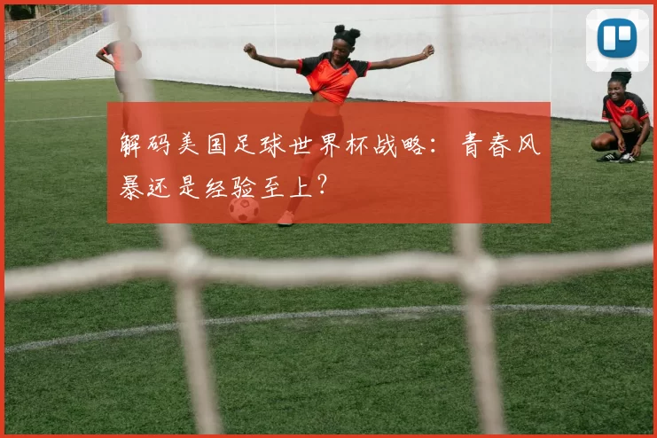 解码美国足球世界杯战略：青春风暴还是经验至上？