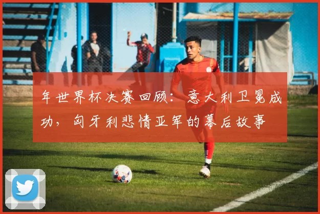年世界杯决赛回顾:意大利卫冕成功,匈牙利悲情亚军的幕后故事