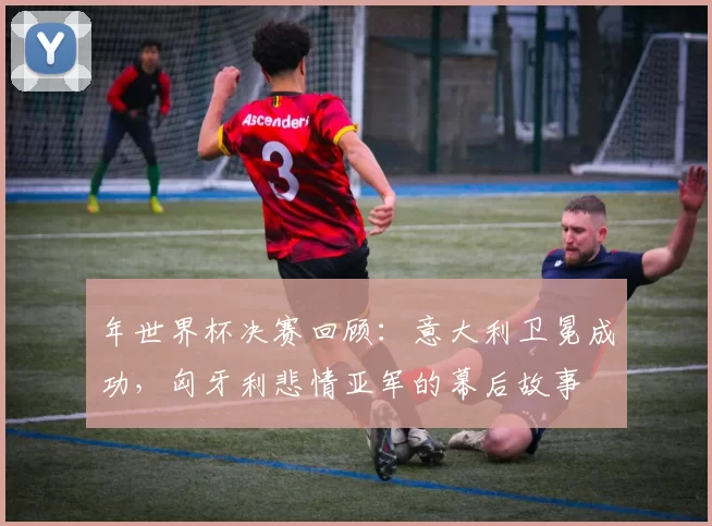 年世界杯决赛回顾:意大利卫冕成功,匈牙利悲情亚军的幕后故事
