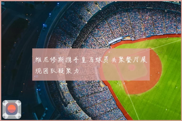 维尼修斯携手皇马球员共聚餐厅展现团队凝聚力