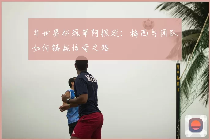 年世界杯冠军阿根廷:梅西与团队如何铸就传奇之路