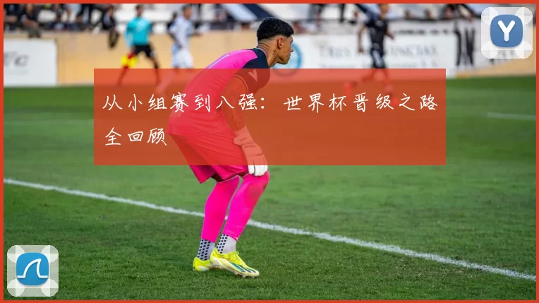 从小组赛到八强:世界杯晋级之路全回顾
