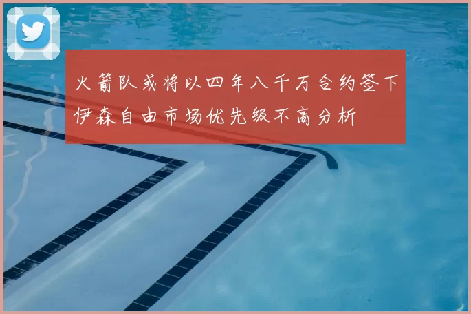 火箭队或将以四年八千万合约签下伊森自由市场优先级不高分析