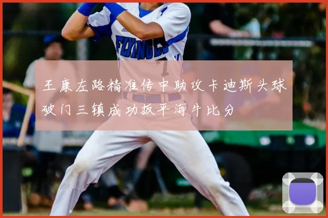 王康左路精准传中助攻卡迪斯头球破门三镇成功扳平海牛比分