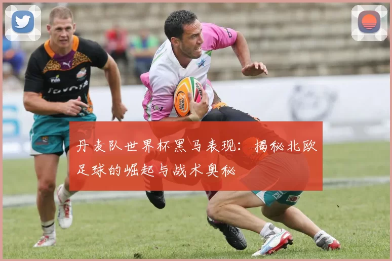 丹麦队世界杯黑马表现:揭秘北欧足球的崛起与战术奥秘