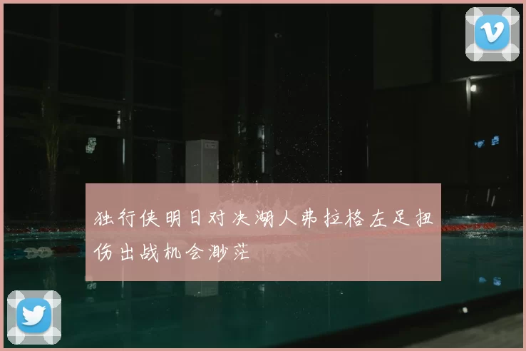 独行侠明日对决湖人弗拉格左足扭伤出战机会渺茫