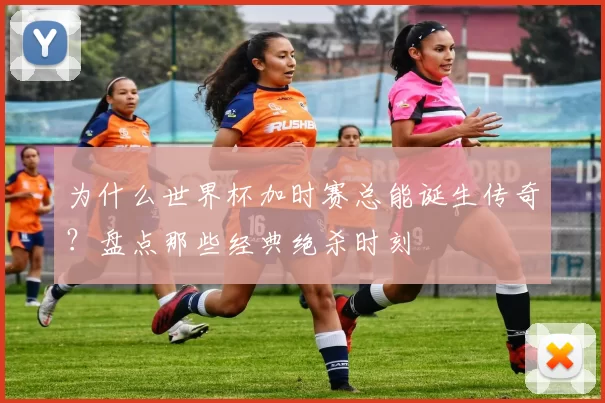 为什么世界杯加时赛总能诞生传奇？盘点那些经典绝杀时刻