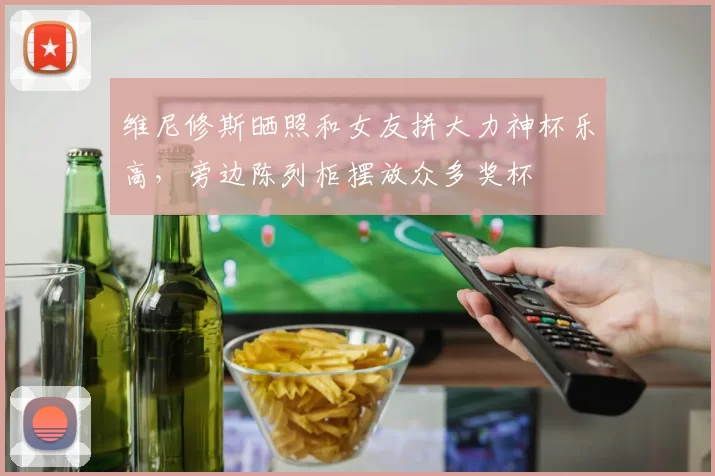 维尼修斯晒照和女友拼大力神杯乐高,旁边陈列柜摆放众多奖杯
