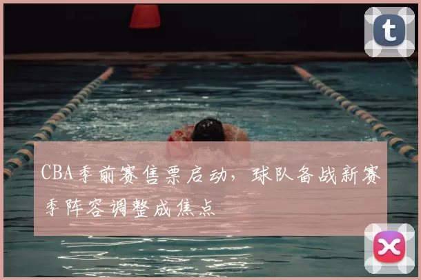 CBA季前赛售票启动，球队备战新赛季阵容调整成焦点