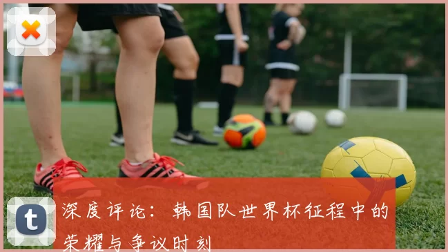 深度评论:韩国队世界杯征程中的荣耀与争议时刻