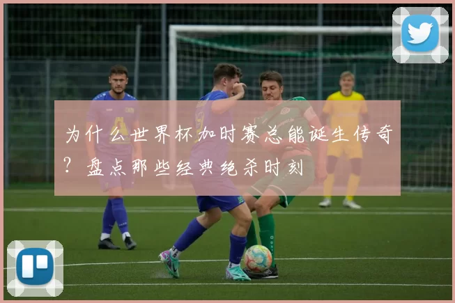 为什么世界杯加时赛总能诞生传奇？盘点那些经典绝杀时刻
