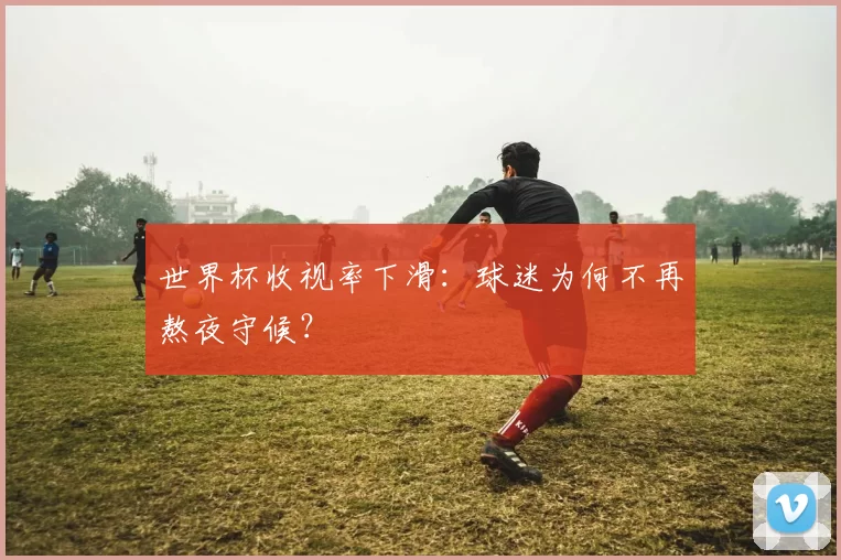 世界杯收视率下滑：球迷为何不再熬夜守候？