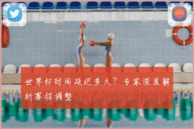 世界杯时间延迟多久?专家深度解析赛程调整