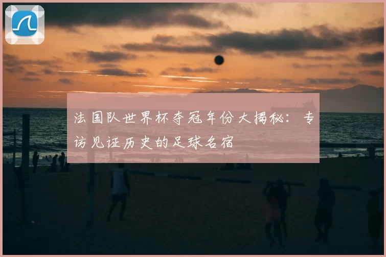 法国队世界杯夺冠年份大揭秘:专访见证历史的足球名宿
