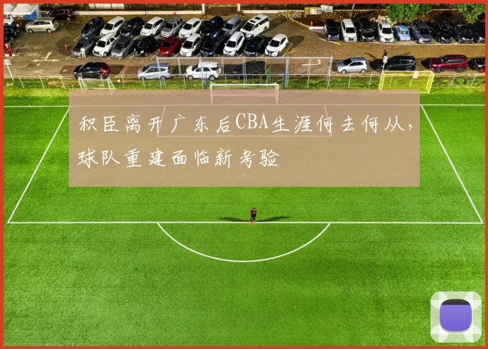积臣离开广东后CBA生涯何去何从,球队重建面临新考验