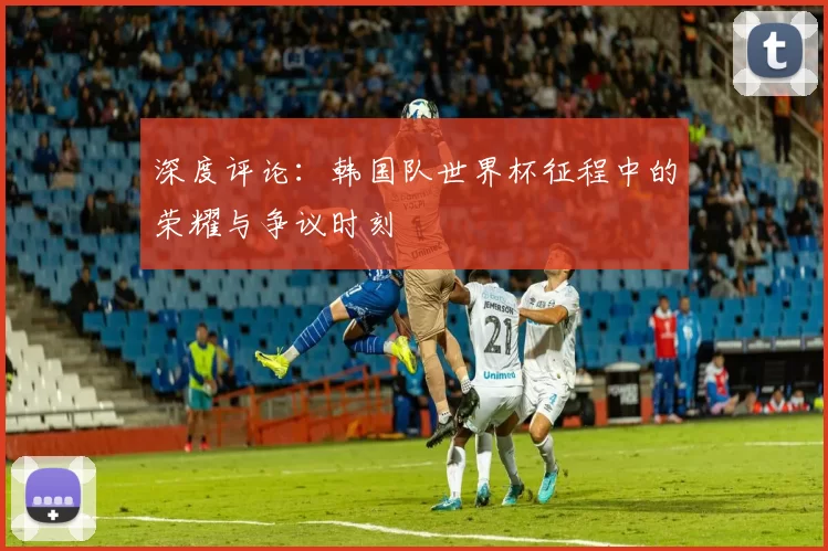 深度评论：韩国队世界杯征程中的荣耀与争议时刻