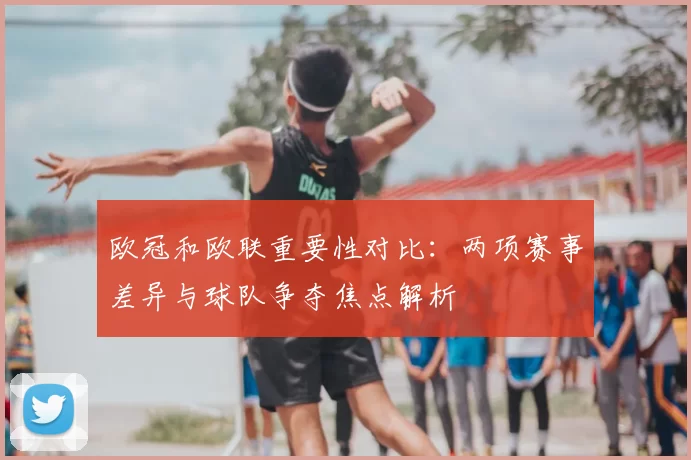 欧冠和欧联重要性对比：两项赛事差异与球队争夺焦点解析