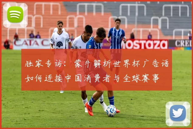 独家专访:蒙牛解析世界杯广告语如何连接中国消费者与全球赛事