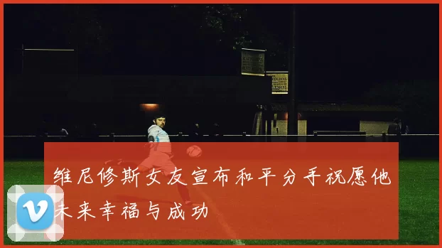 维尼修斯女友宣布和平分手祝愿他未来幸福与成功
