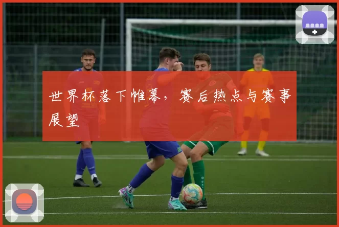 世界杯落下帷幕，赛后热点与赛事展望
