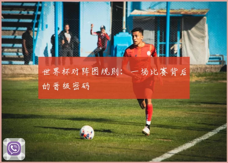 世界杯对阵图规则:一场比赛背后的晋级密码