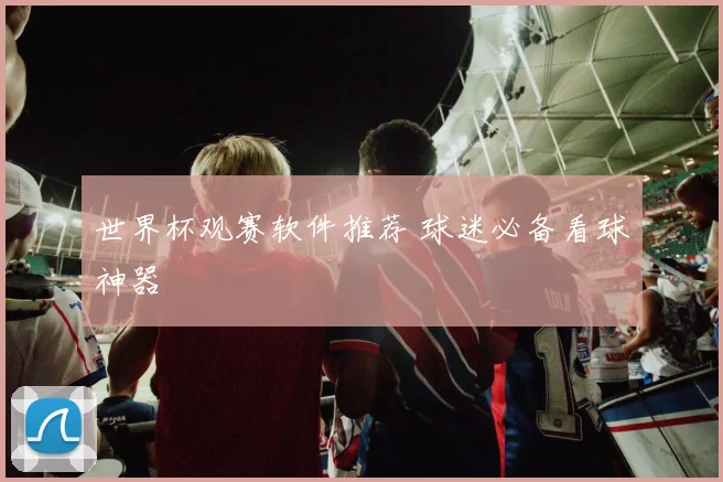世界杯观赛软件推荐 球迷必备看球神器
