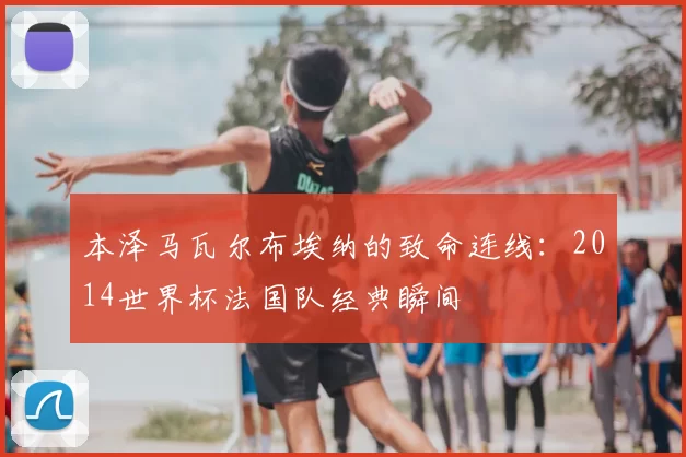 本泽马瓦尔布埃纳的致命连线：2014世界杯法国队经典瞬间