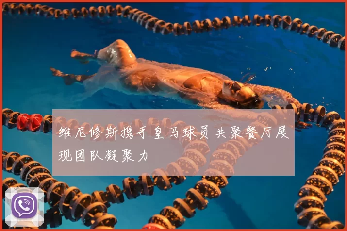 维尼修斯携手皇马球员共聚餐厅展现团队凝聚力