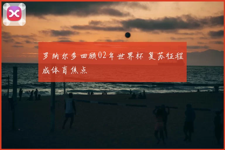 罗纳尔多回顾02年世界杯 复苏征程成体育焦点