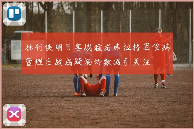 独行侠明日客战猛龙弗拉格因伤病管理出战成疑场均数据引关注