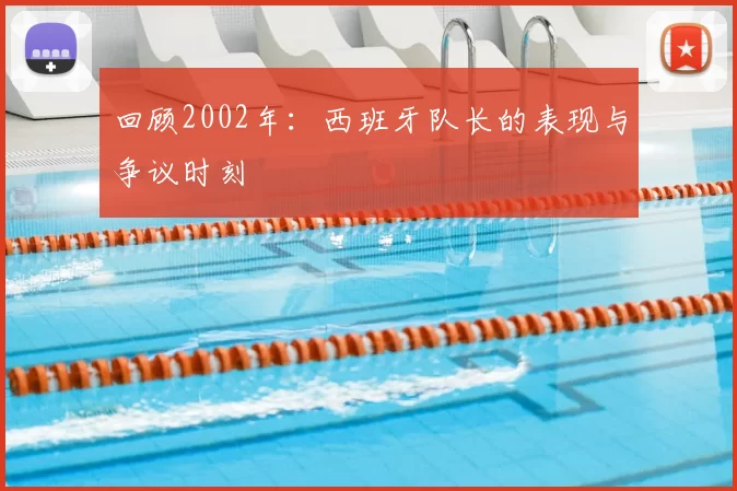 回顾2002年:西班牙队长的表现与争议时刻