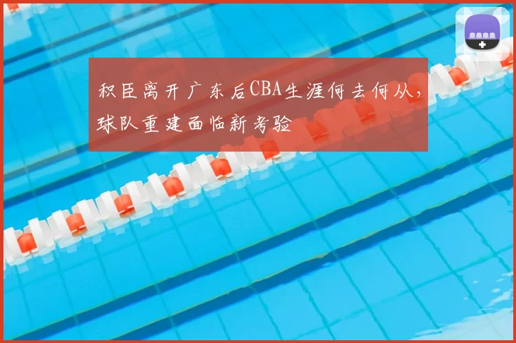 积臣离开广东后CBA生涯何去何从,球队重建面临新考验