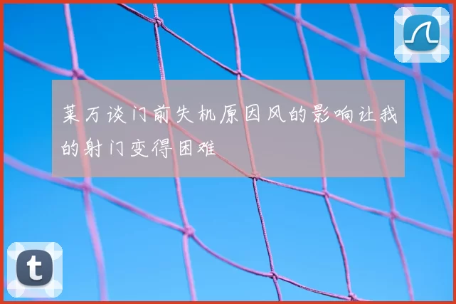 莱万谈门前失机原因风的影响让我的射门变得困难