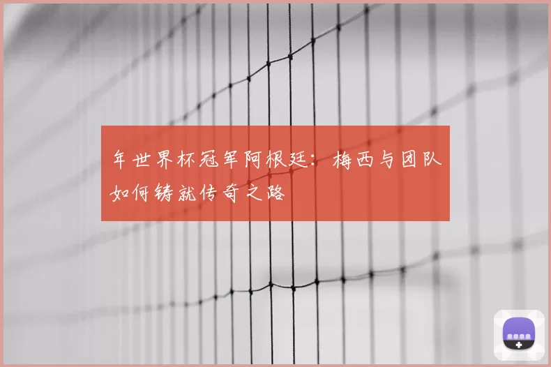 年世界杯冠军阿根廷:梅西与团队如何铸就传奇之路