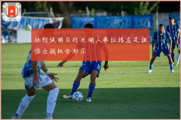 独行侠明日对决湖人弗拉格左足扭伤出战机会渺茫