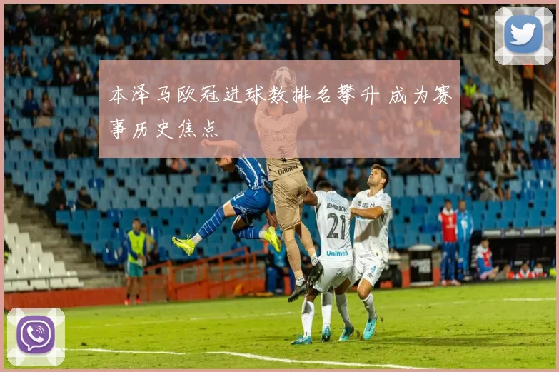 本泽马欧冠进球数排名攀升 成为赛事历史焦点