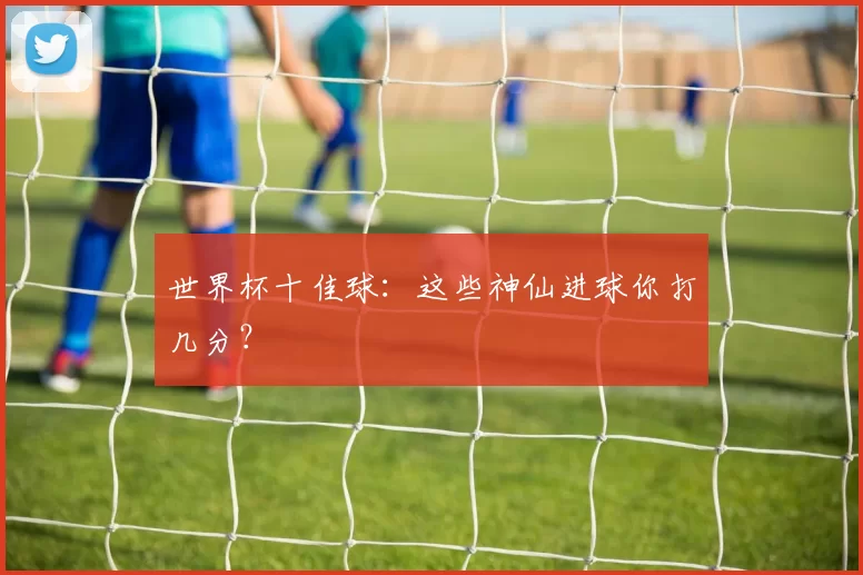 世界杯十佳球:这些神仙进球你打几分?
