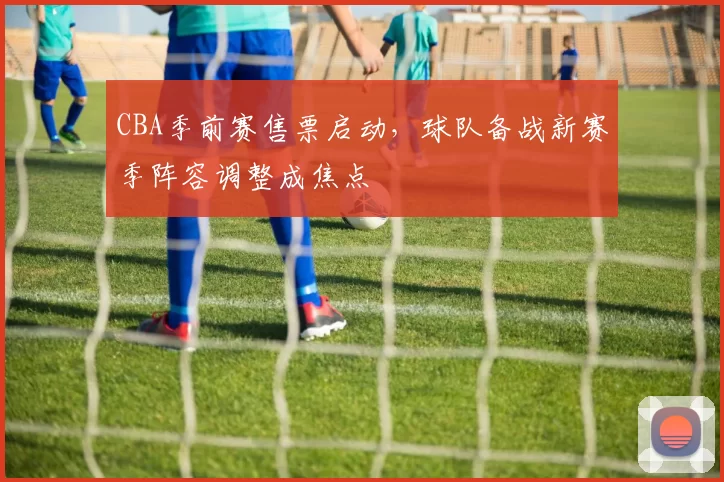 CBA季前赛售票启动,球队备战新赛季阵容调整成焦点