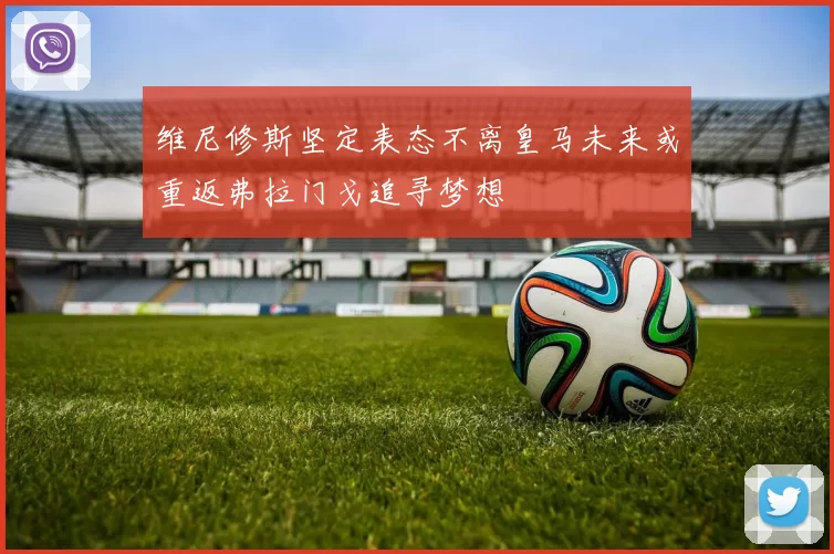 维尼修斯坚定表态不离皇马未来或重返弗拉门戈追寻梦想