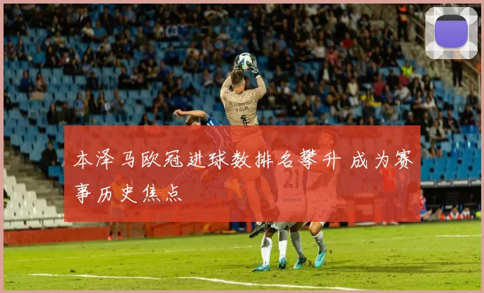 本泽马欧冠进球数排名攀升 成为赛事历史焦点