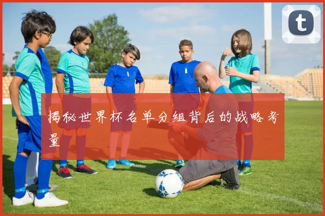揭秘世界杯名单分组背后的战略考量