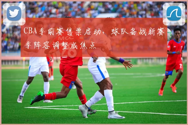 CBA季前赛售票启动，球队备战新赛季阵容调整成焦点