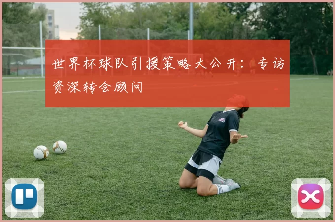 世界杯球队引援策略大公开:专访资深转会顾问